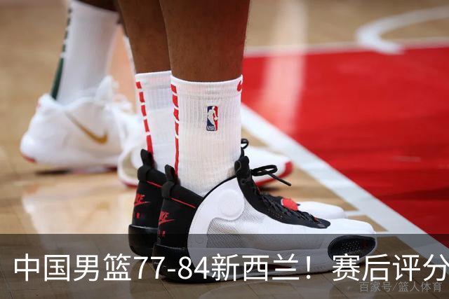 中国男篮77-84新西兰！赛后评分：4人满分 3人优秀 1人7中0严重拉胯